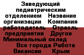 Заведующий педиатрическим отделением › Название организации ­ Компания-работодатель › Отрасль предприятия ­ Другое › Минимальный оклад ­ 15 800 - Все города Работа » Вакансии   . Крым,Бахчисарай